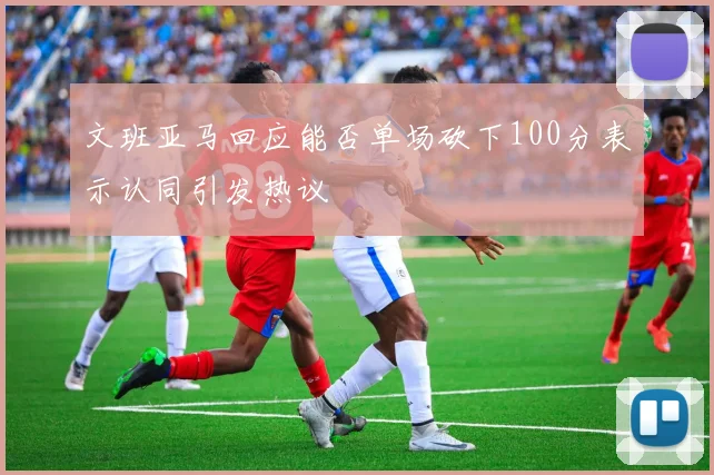 文班亚马回应能否单场砍下100分表示认同引发热议